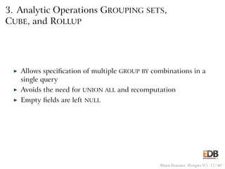 3. Analytic Operations GROUPING SETS,
CUBE, and ROLLUP
◮ Allows speciﬁcation of multiple GROUP BY combinations in a
single query
◮ Avoids the need for UNION ALL and recomputation
◮ Empty ﬁelds are left NULL
Major Features: Postgres 9.5 17 / 40
 