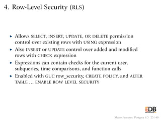 4. Row-Level Security (RLS)
◮ Allows SELECT, INSERT, UPDATE, OR DELETE permission
control over existing rows with USING expression
◮ Also INSERT or UPDATE control over added and modiﬁed
rows with CHECK expression
◮ Expressions can contain checks for the current user,
subqueries, time comparisons, and function calls
◮ Enabled with GUC row_security, CREATE POLICY, and ALTER
TABLE … ENABLE ROW LEVEL SECURITY
Major Features: Postgres 9.5 25 / 40
 