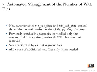 7. Automated Management of the Number of WAL
Files
◮ New GUC variables min_wal_size and max_wal_size control
the minimum and maximum size of the pg_xlog directory
◮ Previously checkpoint_segments controlled only the
maximum directory size (previously WAL ﬁles were not
removed)
◮ Size speciﬁed in bytes, not segment ﬁles
◮ Allows use of additional WAL ﬁles only when needed
Major Features: Postgres 9.5 32 / 40
 
