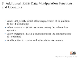 8. Additional JSONB Data Manipulation Functions
and Operators
◮ Add jsonb_set(), which allows replacement of or addition
to JSONB documents
◮ Allow removal of JSONB documents using the subtraction
operator
◮ Allow merging of JSONB documents using the concatenation
(|| operator)
◮ Add function to remove null values from documents
Major Features: Postgres 9.5 34 / 40
 
