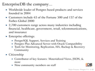 EnterpriseDB the company…
◮ Worldwide leader of Postgres based products and services
founded in 2004
◮ Customers include 63 of the Fortune 500 and 137 of the
Forbes Global 2000
◮ 2,700 customers range across many industries including
ﬁnancial, healthcare, government, retail, telcommunications,
and insurance
◮ Enterprise offerings:
◮ PostgreSQL Support, Services and Training
◮ Postgres Plus Advanced Server with Oracle Compatibility
◮ Tools for Monitoring, Replication, HA, Backup & Recovery
Community
◮ Citizenship
◮ Contributor of key features: Materialized Views, JSON, &
more
◮ Nine community members on staff
Major Features: Postgres 9.5 4 / 40
 