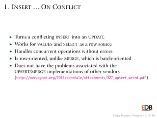 1. INSERT … ON CONFLICT
◮ Turns a conﬂicting INSERT into an UPDATE
◮ Works for VALUES and SELECT as a row source
◮ Handles concurrent operations without errors
◮ Is row-oriented, unlike MERGE, which is batch-oriented
◮ Does not have the problems associated with the
UPSERT/MERGE implementations of other vendors
(http://www.pgcon.org/2014/schedule/attachments/327_upsert_weird.pdf)
Major Features: Postgres 9.5 8 / 40
 
