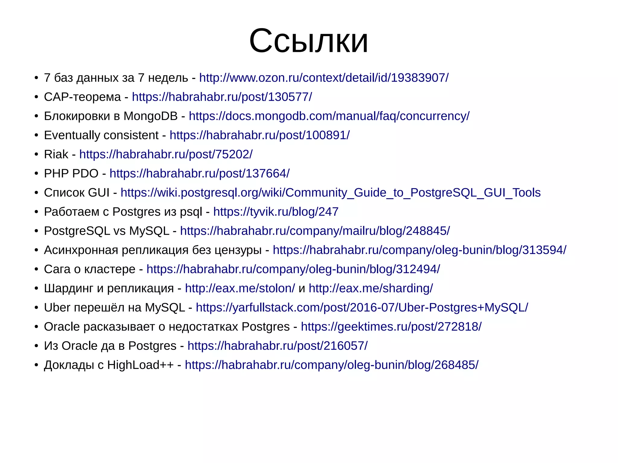 Ссылки ● 7 баз данных за 7 недель - http://www.ozon.ru/context/detail/id/19383907/ ● CAP-теорема - https://habrahabr.ru/post/130577/ ● Блокировки в MongoDB - https://docs.mongodb.com/manual/faq/concurrency/ ● Eventually consistent - https://habrahabr.ru/post/100891/ ● Riak - https://habrahabr.ru/post/75202/ ● PHP PDO - https://habrahabr.ru/post/137664/ ● Список GUI - https://wiki.postgresql.org/wiki/Community_Guide_to_PostgreSQL_GUI_Tools ● Работаем с Postgres из psql - https://tyvik.ru/blog/247 ● PostgreSQL vs MySQL - https://habrahabr.ru/company/mailru/blog/248845/ ● Асинхронная репликация без цензуры - https://habrahabr.ru/company/oleg-bunin/blog/313594/ ● Сага о кластере - https://habrahabr.ru/company/oleg-bunin/blog/312494/ ● Шардинг и репликация - http://eax.me/stolon/ и http://eax.me/sharding/ ● Uber перешёл на MySQL - https://yarfullstack.com/post/2016-07/Uber-Postgres+MySQL/ ● Oracle расказывает о недостатках Postgres - https://geektimes.ru/post/272818/ ● Из Oracle да в Postgres - https://habrahabr.ru/post/216057/ ● Доклады с HighLoad++ - https://habrahabr.ru/company/oleg-bunin/blog/268485/ 