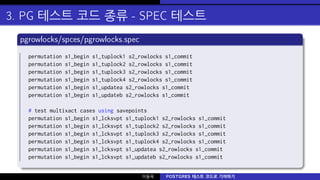 3. PG 테스트 코드 종류 - SPEC 테스트
pgrowlocks/spces/pgrowlocks.spec
permutation s1_begin s1_tuplock1 s2_rowlocks s1_commit
permutation s1_begin s1_tuplock2 s2_rowlocks s1_commit
permutation s1_begin s1_tuplock3 s2_rowlocks s1_commit
permutation s1_begin s1_tuplock4 s2_rowlocks s1_commit
permutation s1_begin s1_updatea s2_rowlocks s1_commit
permutation s1_begin s1_updateb s2_rowlocks s1_commit
# test multixact cases using savepoints
permutation s1_begin s1_lcksvpt s1_tuplock1 s2_rowlocks s1_commit
permutation s1_begin s1_lcksvpt s1_tuplock2 s2_rowlocks s1_commit
permutation s1_begin s1_lcksvpt s1_tuplock3 s2_rowlocks s1_commit
permutation s1_begin s1_lcksvpt s1_tuplock4 s2_rowlocks s1_commit
permutation s1_begin s1_lcksvpt s1_updatea s2_rowlocks s1_commit
permutation s1_begin s1_lcksvpt s1_updateb s2_rowlocks s1_commit
이동욱 POSTGRES 테스트 코드로 기여하기
 