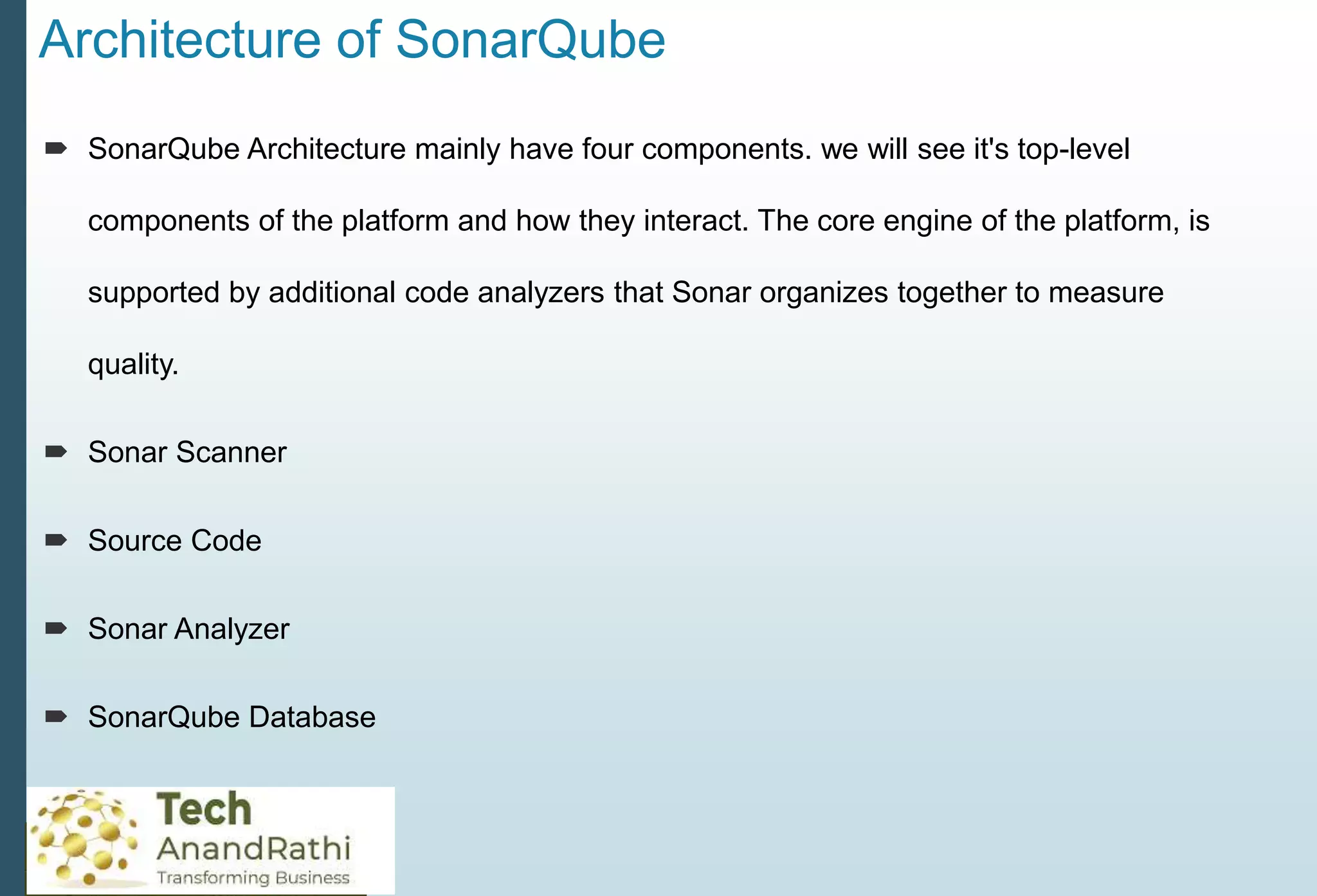 Architecture of SonarQube
 SonarQube Architecture mainly have four components. we will see it's top-level
components of the platform and how they interact. The core engine of the platform, is
supported by additional code analyzers that Sonar organizes together to measure
quality.
 Sonar Scanner
 Source Code
 Sonar Analyzer
 SonarQube Database
 