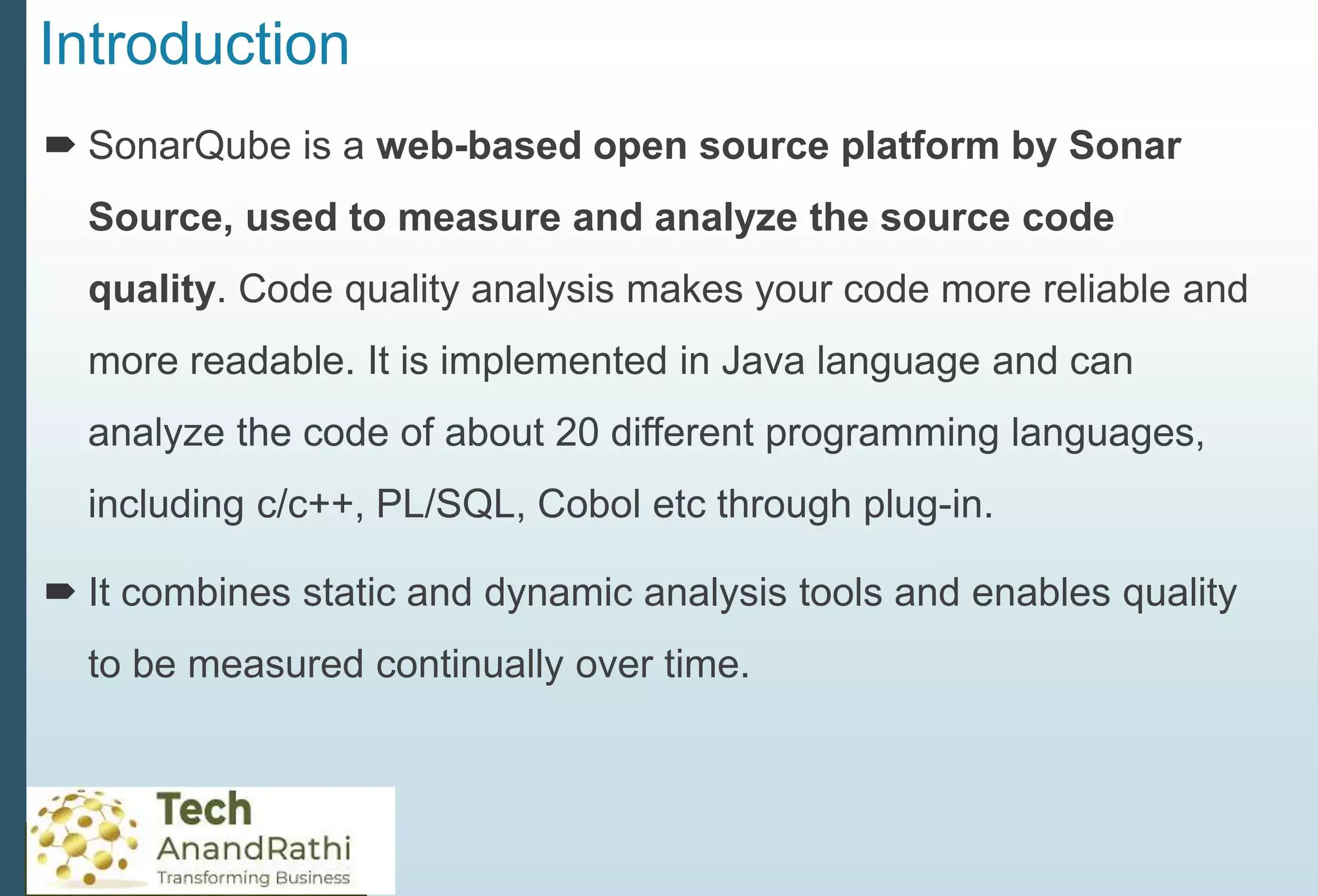 Introduction
 SonarQube is a web-based open source platform by Sonar
Source, used to measure and analyze the source code
quality. Code quality analysis makes your code more reliable and
more readable. It is implemented in Java language and can
analyze the code of about 20 different programming languages,
including c/c++, PL/SQL, Cobol etc through plug-in.
 It combines static and dynamic analysis tools and enables quality
to be measured continually over time.
 