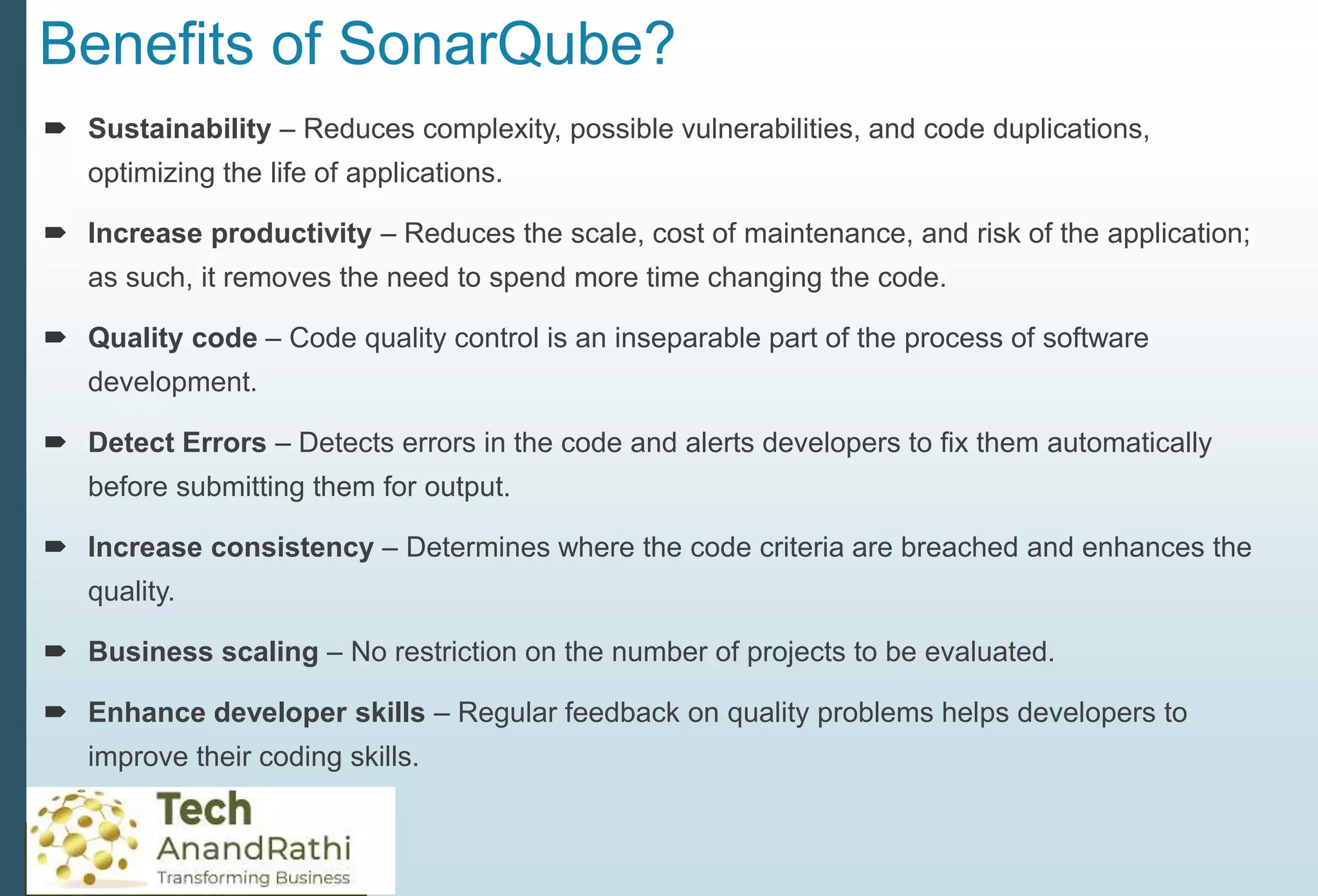Benefits of SonarQube?
 Sustainability – Reduces complexity, possible vulnerabilities, and code duplications,
optimizing the life of applications.
 Increase productivity – Reduces the scale, cost of maintenance, and risk of the application;
as such, it removes the need to spend more time changing the code.
 Quality code – Code quality control is an inseparable part of the process of software
development.
 Detect Errors – Detects errors in the code and alerts developers to fix them automatically
before submitting them for output.
 Increase consistency – Determines where the code criteria are breached and enhances the
quality.
 Business scaling – No restriction on the number of projects to be evaluated.
 Enhance developer skills – Regular feedback on quality problems helps developers to
improve their coding skills.
 