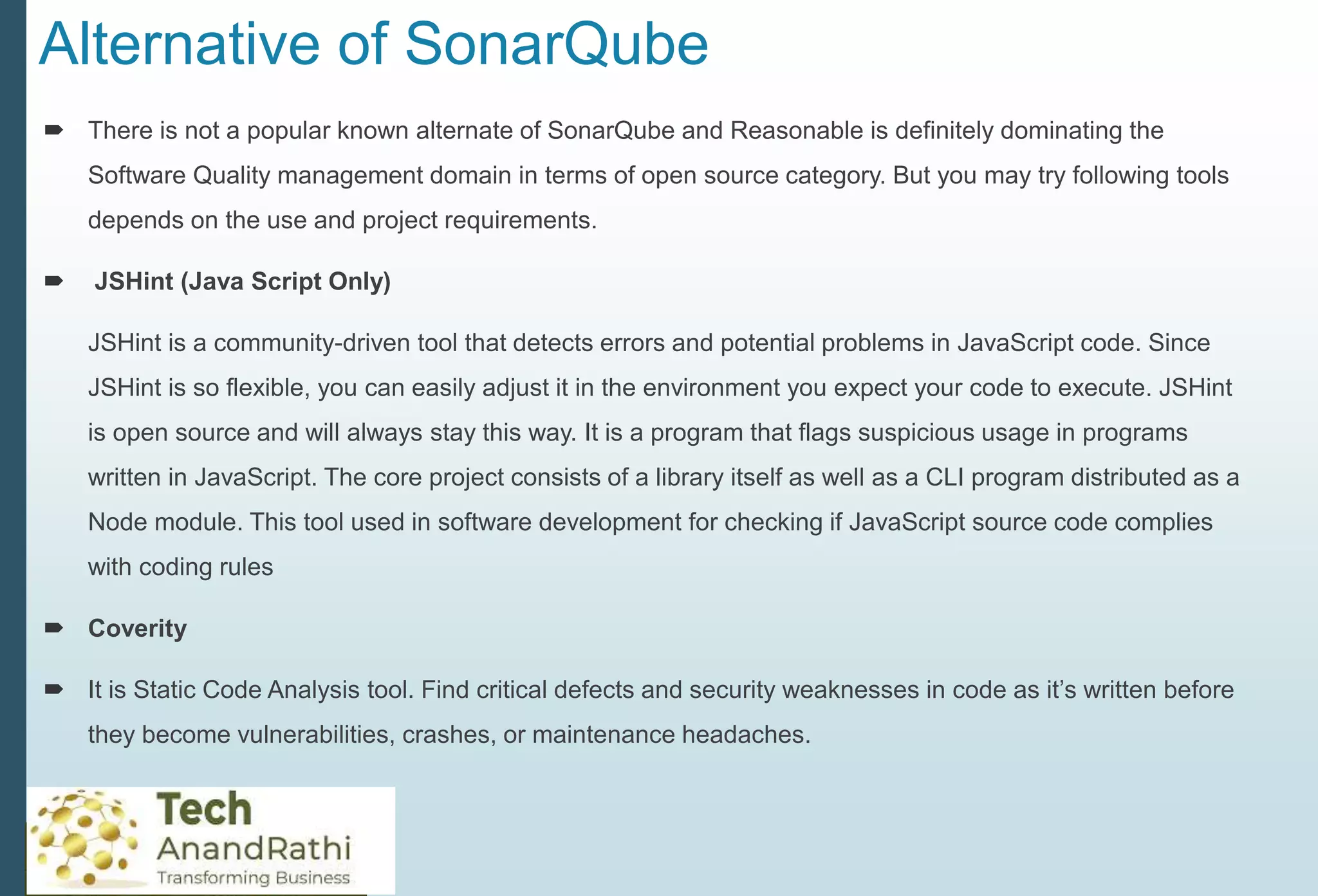 Alternative of SonarQube
 There is not a popular known alternate of SonarQube and Reasonable is definitely dominating the
Software Quality management domain in terms of open source category. But you may try following tools
depends on the use and project requirements.
 JSHint (Java Script Only)
JSHint is a community-driven tool that detects errors and potential problems in JavaScript code. Since
JSHint is so flexible, you can easily adjust it in the environment you expect your code to execute. JSHint
is open source and will always stay this way. It is a program that flags suspicious usage in programs
written in JavaScript. The core project consists of a library itself as well as a CLI program distributed as a
Node module. This tool used in software development for checking if JavaScript source code complies
with coding rules
 Coverity
 It is Static Code Analysis tool. Find critical defects and security weaknesses in code as it’s written before
they become vulnerabilities, crashes, or maintenance headaches.
 