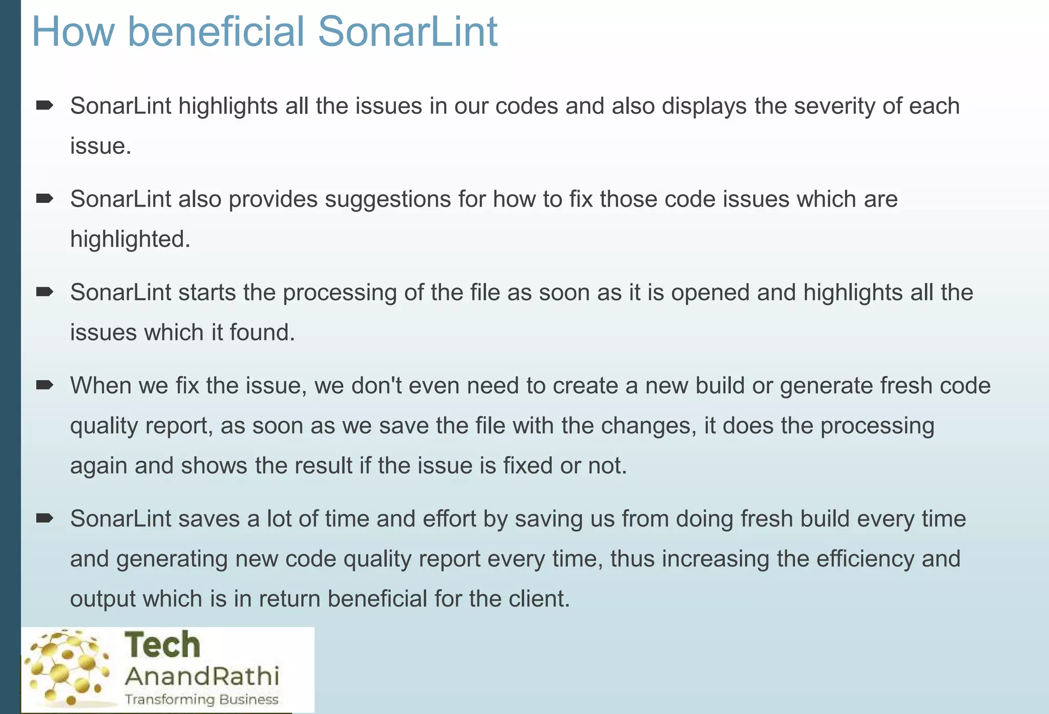 How beneficial SonarLint
 SonarLint highlights all the issues in our codes and also displays the severity of each
issue.
 SonarLint also provides suggestions for how to fix those code issues which are
highlighted.
 SonarLint starts the processing of the file as soon as it is opened and highlights all the
issues which it found.
 When we fix the issue, we don't even need to create a new build or generate fresh code
quality report, as soon as we save the file with the changes, it does the processing
again and shows the result if the issue is fixed or not.
 SonarLint saves a lot of time and effort by saving us from doing fresh build every time
and generating new code quality report every time, thus increasing the efficiency and
output which is in return beneficial for the client.
 