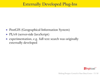 Externally Developed Plug-Ins 
I PostGIS (Geographical Information System) 
I PL/v8 (server-side JavaScript) 
I experimentation, e.g. full text search was originally 
externally developed 
Making Postgres Central in Your Data Center 15 / 38 
 