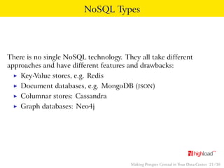 NoSQL Types 
There is no single NoSQL technology. They all take different 
approaches and have different features and drawbacks: 
I Key-Value stores, e.g. Redis 
I Document databases, e.g. MongoDB (JSON) 
I Columnar stores: Cassandra 
I Graph databases: Neo4j 
Making Postgres Central in Your Data Center 21 / 38 
 