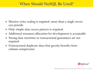When Should NoSQL Be Used? 
I Massive write scaling is required, more than a single server 
can provide 
I Only simple data access pattern is required 
I Additional resources allocation for development is acceptable 
I Strong data retention or transactional guarantees are not 
required 
I Unstructured duplicate data that greatly benefits from 
column compression 
Making Postgres Central in Your Data Center 24 / 38 
 