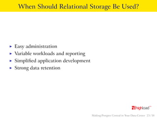 When Should Relational Storage Be Used? 
I Easy administration 
I Variable workloads and reporting 
I Simplified application development 
I Strong data retention 
Making Postgres Central in Your Data Center 25 / 38 
 
