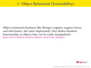 1. Object-Relational (Extensibility) 
Object-relational databases like Postgres support support classes 
and inheritance, but most importantly, they define database 
functionality as objects that can be easily manipulated. 
http://en.wikipedia.org/wiki/Object-relational_database 
Making Postgres Central in Your Data Center 3 / 38 
 