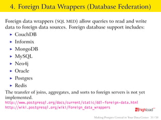 4. Foreign Data Wrappers (Database Federation) 
Foreign data wrappers (SQL MED) allow queries to read and write 
data to foreign data sources. Foreign database support includes: 
I CouchDB 
I Informix 
I MongoDB 
I MySQL 
I Neo4j 
I Oracle 
I Postgres 
I Redis 
The transfer of joins, aggregates, and sorts to foreign servers is not yet 
implemented. 
http://www.postgresql.org/docs/current/static/ddl-foreign-data.html 
http://wiki.postgresql.org/wiki/Foreign_data_wrappers 
Making Postgres Central in Your Data Center 31 / 38 
 