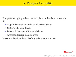5. Postgres Centrality 
Postgres can rightly take a central place in the data center with 
its: 
I Object-Relation flexibility and extensibility 
I NoSQL-like workloads 
I Powerful data analytics capabilities 
I Access to foreign data sources 
No other database has all of these key components. 
Making Postgres Central in Your Data Center 36 / 38 
 