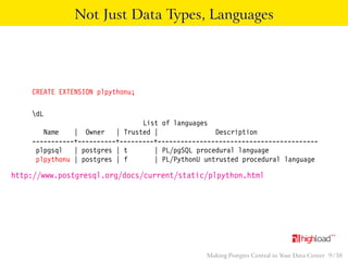 Not Just Data Types, Languages 
CREATE EXTENSION plpythonu; 
dL 
List of languages 
Name | Owner | Trusted | Description 
-----------+----------+---------+------------------------------------------ 
plpgsql | postgres | t | PL/pgSQL procedural language 
plpythonu | postgres | f | PL/PythonU untrusted procedural language 
http://www.postgresql.org/docs/current/static/plpython.html 
Making Postgres Central in Your Data Center 9 / 38 
 