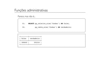Funções administrativas
  Parece, mas não é...


       01.    SELECT pg_relation_size('foobar') AS falso,

       02.           pg_table_size('foobar') AS verdadeiro;




   +--------+------------+
   | falso | verdadeiro |
   +--------+------------+
   | 368640 |     393216 |
   +--------+------------+
 