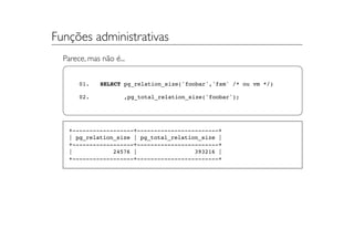 Funções administrativas
  Parece, mas não é...


       01.    SELECT pg_relation_size('foobar','fsm' /* ou vm */)

       02.           ,pg_total_relation_size('foobar');




   +------------------+------------------------+
   | pg_relation_size | pg_total_relation_size |
   +------------------+------------------------+
   |            24576 |                 393216 |
   +------------------+------------------------+
 