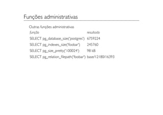Funções administrativas
  Outras funções administrativas
  função                             resultado
  SELECT pg_database_size('postgres') 6759224
  SELECT pg_indexes_size('foobar')   245760
  SELECT pg_size_pretty('100024')    98 kB
  SELECT pg_relation_ﬁlepath('foobar') base/12180/16393
 