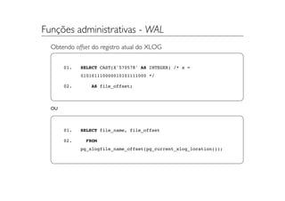 Funções administrativas - WAL
  Obtendo offset do registro atual do XLOG


       01.   SELECT CAST(X'570578' AS INTEGER) /* x =
             010101110000010101111000 */

       02.      AS file_offset;



  OU



       01.   SELECT file_name, file_offset

       02.     FROM
             pg_xlogfile_name_offset(pg_current_xlog_location());
 