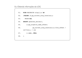 Ex.: Obtendo informações do LOG


    01.   WITH RECURSIVE xlog(i,c) AS

    02.   (VALUES (0,pg_current_xlog_location())

    03.       UNION ALL

    04.   SELECT generate_series(1,

    05.        (((pg_xlogfile_name_offset(

    06.                   pg_current_xlog_location())).file_offset /
          16777216.) * 100

    07.        )::int), NULL

    08.   )
 