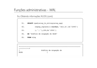 Funções administrativas - WAL
  Ex.: Obtendo informações XLOG (cont)


      01.   SELECT rpad(array_to_string(array_agg(

      02.           regexp_replace(i::varchar,'d{1,3}',U&'2593')

      03.           ),'',''),100,U&'2591')

      04.   AS "Gráfico de ocupação do XLOG"

      05.   FROM xlog




   +-----------------------------------------------------------------
   -----------+
   |                       Gráfico de ocupação do
   XLOG                          |
 