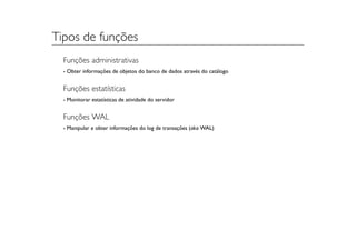 Tipos de funções
  Funções administrativas
  - Obter informações de objetos do banco de dados através do catálogo


  Funções estatísticas
  - Monitorar estatísticas de atividade do servidor


  Funções WAL
  - Manipular e obter informações do log de transações (aka WAL)
 