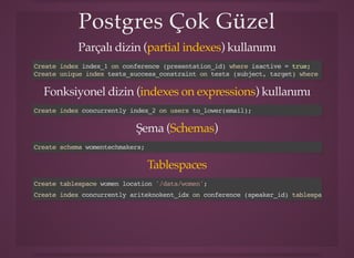 Postgres Çok GüzelPostgres Çok Güzel
Parçalı dizin ( ) kullanımıpartial indexes
Create index index_1 on conference (presentation_id) where isactive = true;
Create unique index tests_success_constraint on tests (subject, target) where success;
Fonksiyonel dizin ( ) kullanımıindexes on expressions
Create index concurrently index_2 on users to_lower(email);
Şema ( )Schemas
Create schema womentechmakers;
Tablespaces
Create tablespace women location '/data/women';
Create index concurrently ariteknokent_idx on conference (speaker_id) tablespace women;
 