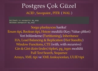Postgres Çok GüzelPostgres Çok Güzel
, , ( )ACID Savepoint PITR WAL
harika!
, , modülü (Key/Value çiftleri)
Veri bölümleme ( ),
( )
, (with, with recursive)
, modülü
,
, ve ,
Rollback to savepoint my_svp;
Release savepoint my_svp;
Sorgu planlayıcısı
Enum tipi Boolean tipi Hstore
Partitioning Inheritance
HA, Load Balancing & Replication Hot Standby
Window Functions CTE
Gin & Gist dizin (index) tipleri pg_trgm
Full Text Search Sequence
Arrays XML tipi XML fonksyionları UUID tipi
 
