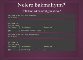 Nelere Bakmalıyım?Nelere Bakmalıyım?
Yetkilendirdim, nasıl geri alırım?
gulcin=# Alter role gdg superuser;
ALTER ROLE
gulcin=# du
List of roles
Role name | Attributes | Member of
-------------+-------------------------+------------
gdg | Superuser, Cannot login | {}
gulcin=# Alter role gdg nosuperuser;
ALTER ROLE
gulcin=# du
List of roles
Role name | Attributes | Member of
-------------+-------------------------+------------
gdg | Cannot login | {}
 