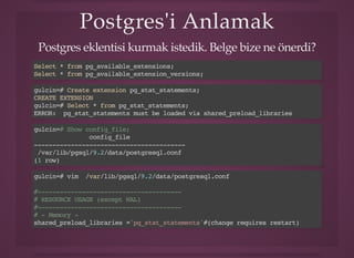 Postgres'i AnlamakPostgres'i Anlamak
Postgres eklentisi kurmak istedik. Belge bize ne önerdi?
Select * from pg_available_extensions;
Select * from pg_available_extension_versions;
gulcin=# Create extension pg_stat_statements;
CREATE EXTENSION
gulcin=# Select * from pg_stat_statements;
ERROR: pg_stat_statements must be loaded via shared_preload_libraries
gulcin=# Show config_file;
config_file
-----------------------------------------
/var/lib/pgsql/9.2/data/postgresql.conf
(1 row)
gulcin=# vim /var/lib/pgsql/9.2/data/postgresql.conf
#---------------------------------------
# RESOURCE USAGE (except WAL)
#---------------------------------------
# - Memory -
shared_preload_libraries ='pg_stat_statements'#(change requires restart)
 