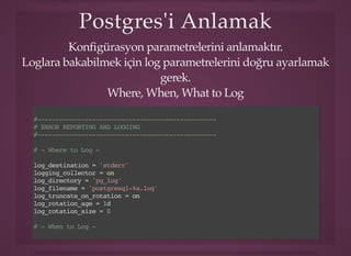Postgres'i AnlamakPostgres'i Anlamak
Konﬁgürasyon parametrelerini anlamaktır.
Loglara bakabilmek için log parametrelerini doğru ayarlamak
gerek.
Where, When, What to Log
#-------------------------------------------------
# ERROR REPORTING AND LOGGING
#-------------------------------------------------
# - Where to Log -
log_destination = 'stderr'
logging_collector = on
log_directory = 'pg_log'
log_filename = 'postgresql-%a.log'
log_truncate_on_rotation = on
log_rotation_age = 1d
log_rotation_size = 0
# - When to Log -
log_min_duration_statement = 500
 