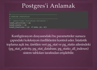 Postgres'i AnlamakPostgres'i Anlamak
#----------------------------------------------
# RUNTIME STATISTICS
#-----------------------------------------------
# - Query/Index Statistics Collector -
track_activities = on
track_counts = on
track_functions = pl # none, pl, all
Konﬁgürasyon dosyasındaki bu parametreler sunucu
çapındaki koleksiyon özelliklerini kontrol eder. İstatistik
toplama açık ise, üretilen veri pg_stat ve pg_statio ailesindeki
(pg_stat_activity, pg_stat_database, pg_statio_all_indexes)
sistem tabloları tarafından erişilebilir.
 