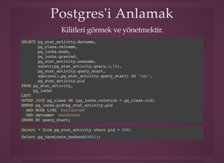 Postgres'i AnlamakPostgres'i Anlamak
Kilitleri görmek ve yönetmektir.
SELECT pg_stat_activity.datname,
pg_class.relname,
pg_locks.mode,
pg_locks.granted,
pg_stat_activity.usename,
substr(pg_stat_activity.query,1,10),
pg_stat_activity.query_start,
age(now(),pg_stat_activity.query_start) AS "age",
pg_stat_activity.pid
FROM pg_stat_activity,
pg_locks
LEFT
OUTER JOIN pg_class ON (pg_locks.relation = pg_class.oid)
WHERE pg_locks.pid=pg_stat_activity.pid
AND MODE LIKE 'Exclusive%'
AND datname= 'warehouse'
ORDER BY query_start;
Select * from pg_stat_activity where pid = 0001
Select pg_terminate_backend(0001);
 