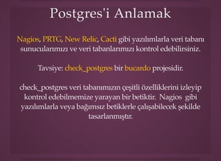 Postgres'i AnlamakPostgres'i Anlamak
, , , gibi yazılımlarla veri tabanı
sunucularımızı ve veri tabanlarımızı kontrol edebilirsiniz.
Nagios PRTG New Relic Cacti
Tavsiye: bir projesidir.check_postgres bucardo
check_postgres veri tabanımızın çeşitli özelliklerini izleyip
kontrol edebilmemize yarayan bir betiktir. Nagios gibi
yazılımlarla veya bağımsız betiklerle çalışabilecek şekilde
tasarlanmıştır.
 
