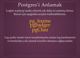 Postgres'i AnlaPostgres'i Anlamakmak
Logları toplayıp analiz edersek çok daha iyi anlamış oluruz.
Bunun için aşağıdaki araçları kullanabilirsiniz.
pg_fouine
pgbadger
pgCluu
Log analiz etmek üzere tasarlanmış bu araçlar log incelemenizi
ve bunlardan yola çıkarak kararlar almanızı sağlayacaktır.
 