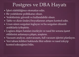 Postgres ve DBA HayatıPostgres ve DBA Hayatı
İşleri olabildiğince otomatize edin.
Bir yedekleme politikanız olsun.
Yedekleriniz güvenli ve kullanılabilir olsun.
Tablo ve dizin (index) boyutlarının artışını kontrol edin.
Uzun süren sorguları loglayın ve bu sorguları düzenli
aralıklarla iyileştirin.
Loglara düşen hataları inceleyin ve nasıl bir soruna işaret
ettiklerini anlamaya çalışın, araştırın.
Vacuum analyze, autovacuum, full vacuum işlerini planlayın.
Veri tabanı kilitleri hakkında ﬁkir edinin ve nasıl izleyip
kontrol edeceğinizi bilin.
 