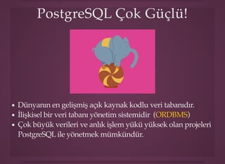 PostgreSQL Çok Güçlü!PostgreSQL Çok Güçlü!
Dünyanın en gelişmiş açık kaynak kodlu veri tabanıdır.
İlişkisel bir veri tabanı yönetim sistemidir ( )
Çok büyük verileri ve anlık işlem yükü yüksek olan projeleri
PostgreSQL ile yönetmek mümkündür.
ORDBMS
 