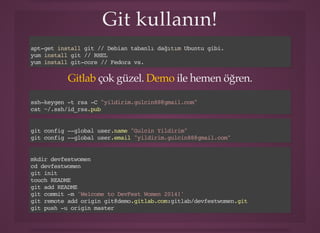 Git kullanın!Git kullanın!
apt-get install git // Debian tabanlı dağıtım Ubuntu gibi.
yum install git // RHEL
yum install git-core // Fedora vs.
çok güzel. ile hemen öğren.Gitlab Demo
ssh-keygen -t rsa -C "yildirim.gulcin88@gmail.com"
cat ~/.ssh/id_rsa.pub
git config --global user.name "Gulcin Yildirim"
git config --global user.email "yildirim.gulcin88@gmail.com"
mkdir devfestwomen
cd devfestwomen
git init
touch README
git add README
git commit -m 'Welcome to DevFest Women 2014!'
git remote add origin git@demo.gitlab.com:gitlab/devfestwomen.git
git push -u origin master
 