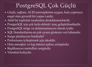 PostgreSQL Çok GüçlüPostgreSQL Çok Güçlü
Güçlü, sağlam, ACID prensiplerine uygun, hata yapmaya
engel olan güvenli bir yapısı vardır.
Aktif bir topluluk tarafından desteklenmektedir.
PostgreSQL için çok fazla eklenti/araç geliştirilmektedir.
PostgreSQL belge ve dokümantasyon olarak iyidir.
SQL Standartlarına en çok uyum gösteren veri tabanıdır.
Sorgu planlayıcısı harikadır!
Performans iyileştirmek için idealdir.
Hata mesajları ve log sistemi açıktır, anlaşılırdır.
Replikasyon metodları zengindir.
Yönetimi kolaydır.
 