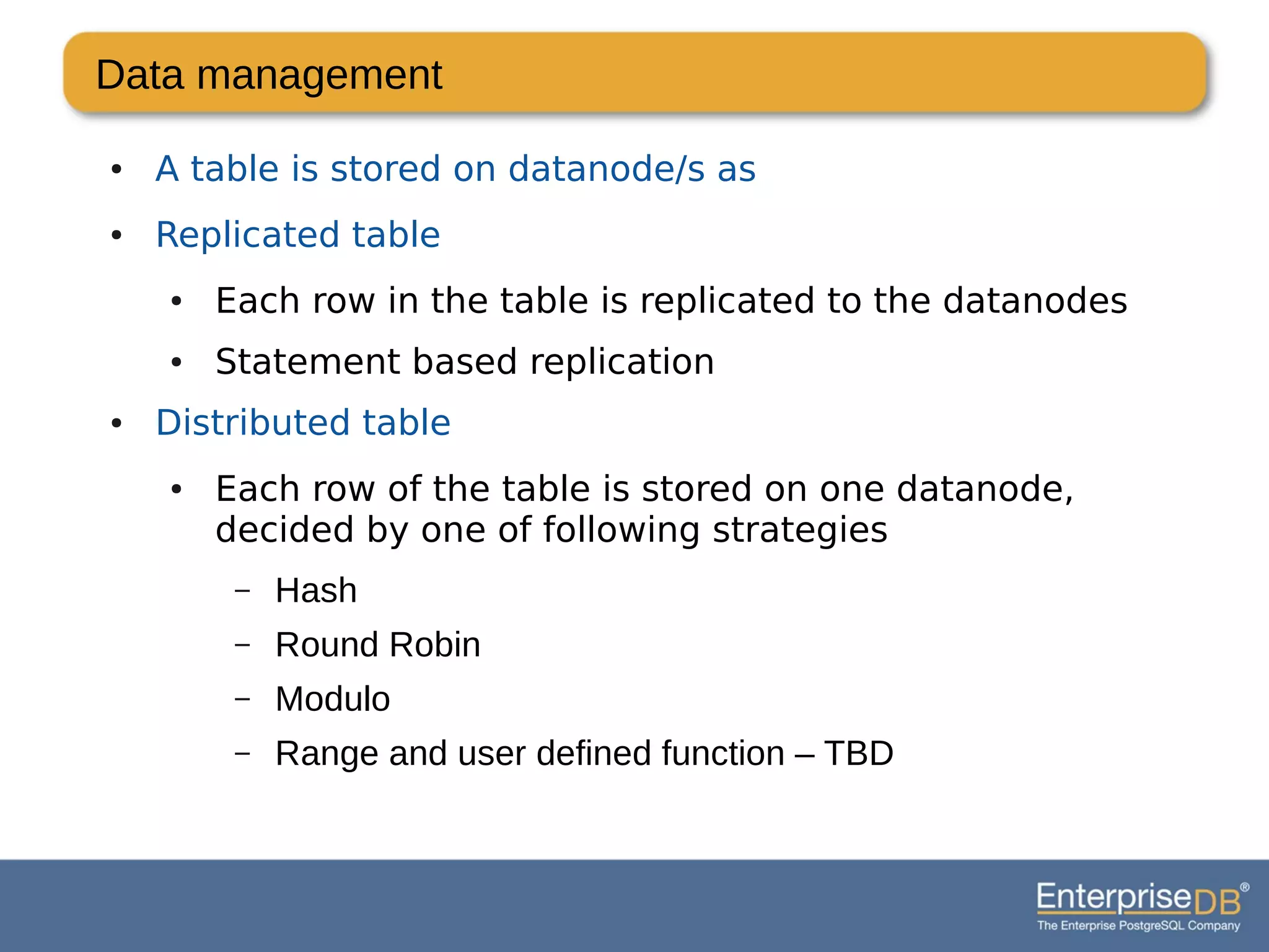 Data management
● A table is stored on datanode/s as
● Replicated table
● Each row in the table is replicated to the datanodes
● Statement based replication
● Distributed table
● Each row of the table is stored on one datanode,
decided by one of following strategies
– Hash
– Round Robin
– Modulo
– Range and user defined function – TBD
 