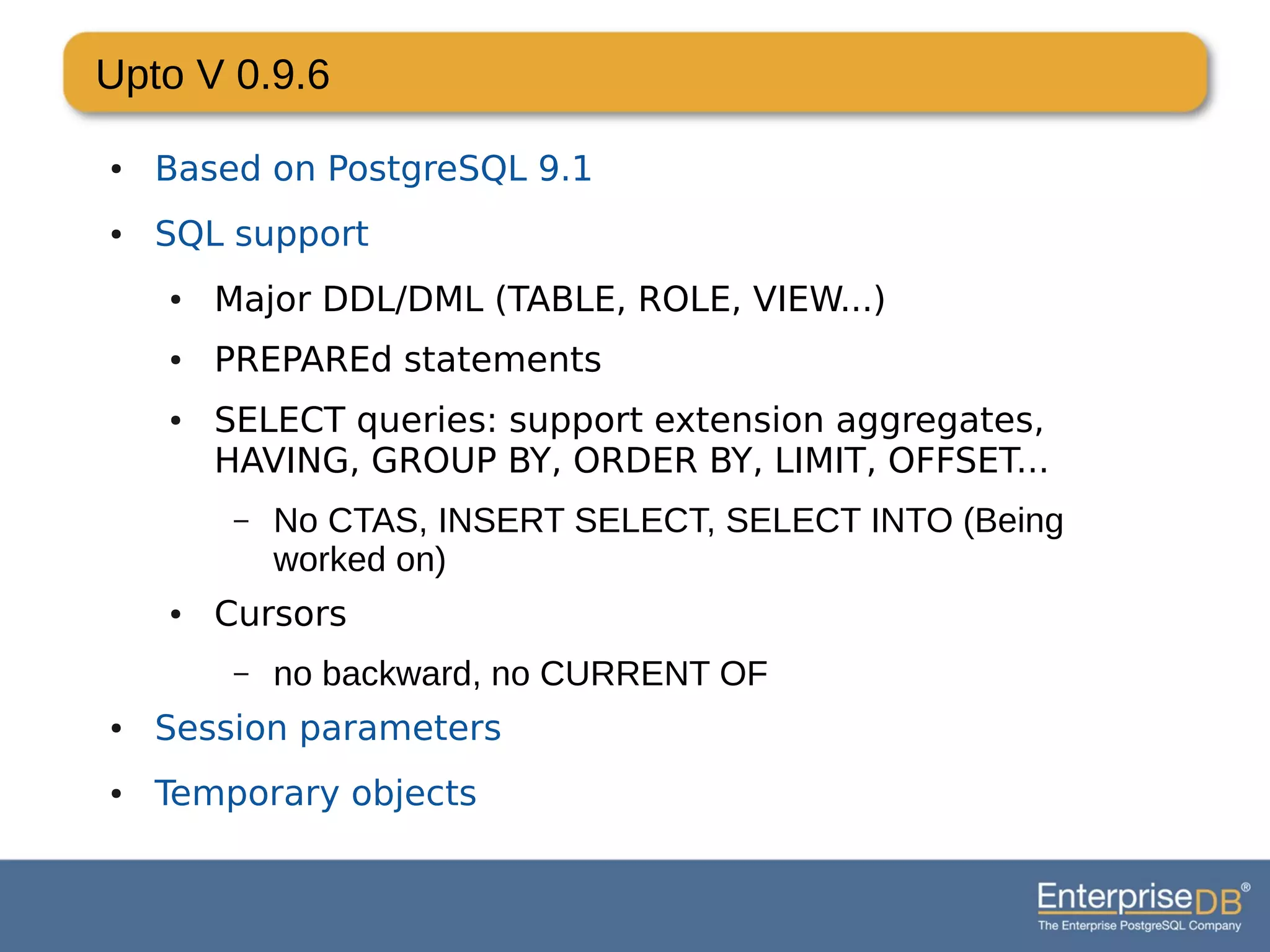 Upto V 0.9.6
● Based on PostgreSQL 9.1
● SQL support
● Major DDL/DML (TABLE, ROLE, VIEW...)
● PREPAREd statements
● SELECT queries: support extension aggregates,
HAVING, GROUP BY, ORDER BY, LIMIT, OFFSET...
– No CTAS, INSERT SELECT, SELECT INTO (Being
worked on)
● Cursors
– no backward, no CURRENT OF
● Session parameters
● Temporary objects
 