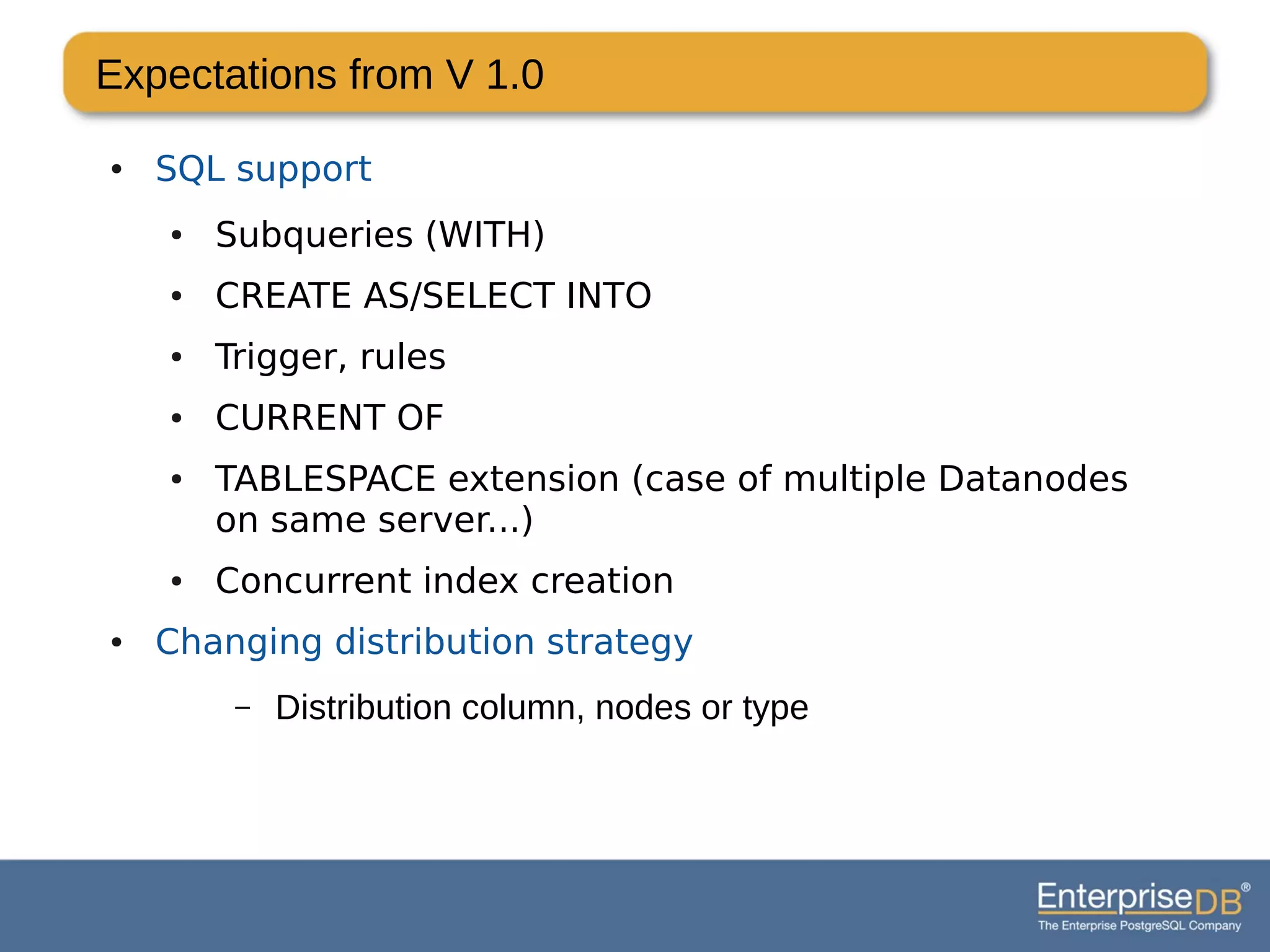 Expectations from V 1.0
● SQL support
● Subqueries (WITH)
● CREATE AS/SELECT INTO
● Trigger, rules
● CURRENT OF
● TABLESPACE extension (case of multiple Datanodes
on same server...)
● Concurrent index creation
● Changing distribution strategy
– Distribution column, nodes or type
 
