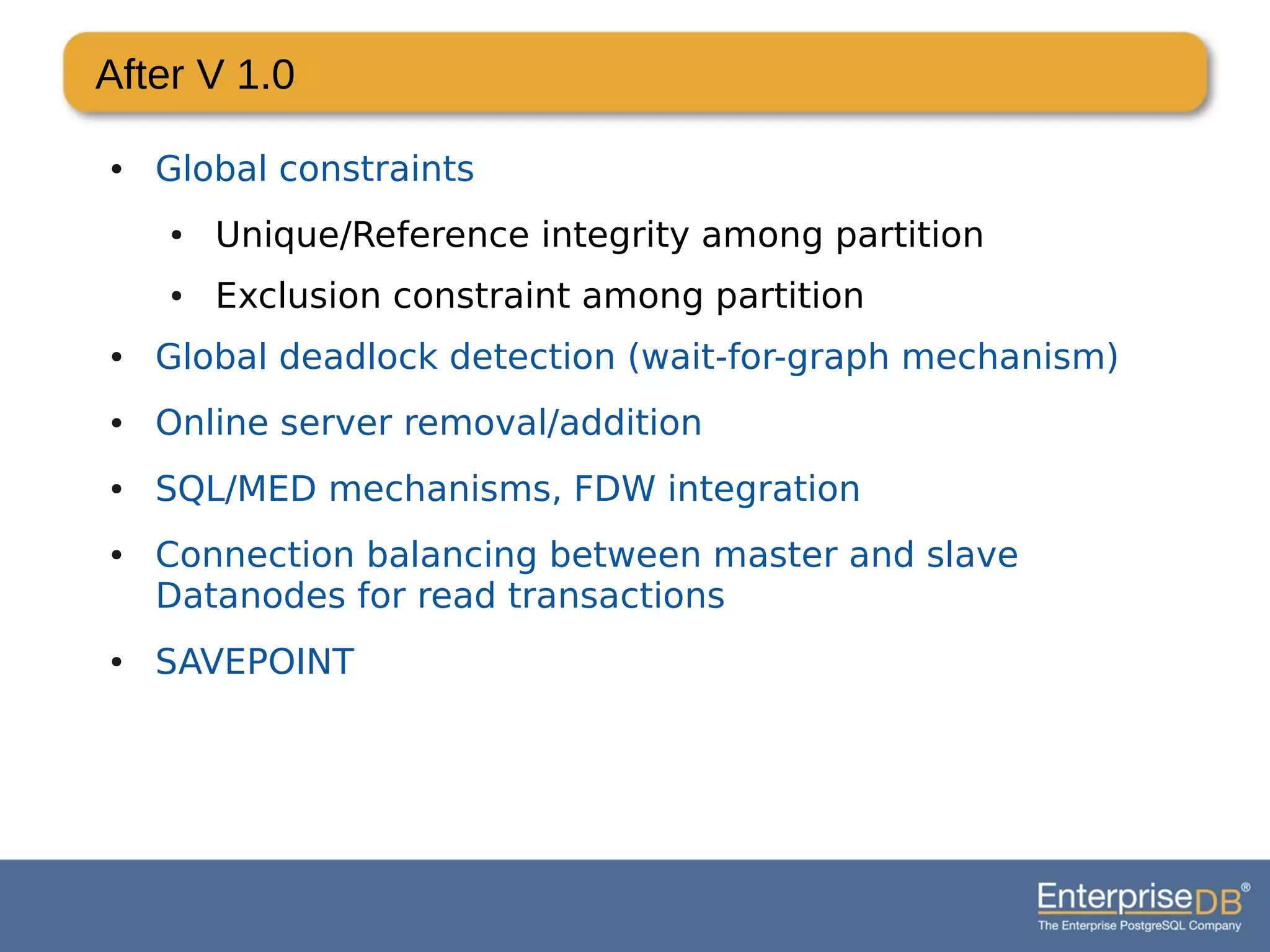 After V 1.0
● Global constraints
● Unique/Reference integrity among partition
● Exclusion constraint among partition
● Global deadlock detection (wait-for-graph mechanism)
● Online server removal/addition
● SQL/MED mechanisms, FDW integration
● Connection balancing between master and slave
Datanodes for read transactions
● SAVEPOINT
 