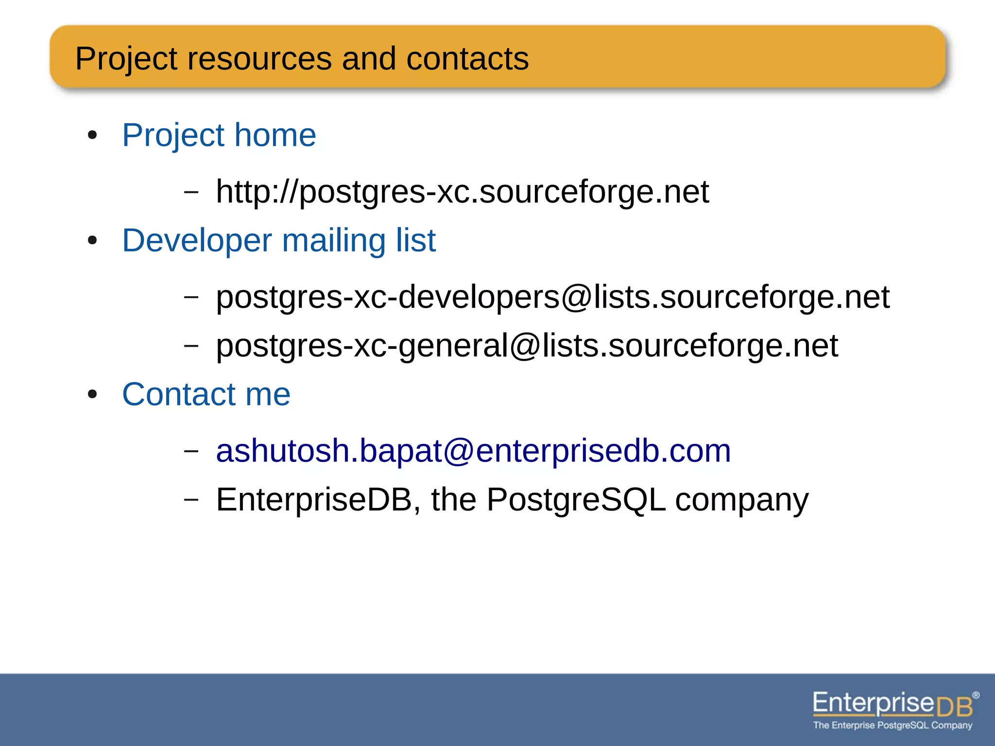 Project resources and contacts
● Project home
– http://postgres-xc.sourceforge.net
● Developer mailing list
– postgres-xc-developers@lists.sourceforge.net
– postgres-xc-general@lists.sourceforge.net
● Contact me
– ashutosh.bapat@enterprisedb.com
– EnterpriseDB, the PostgreSQL company
 