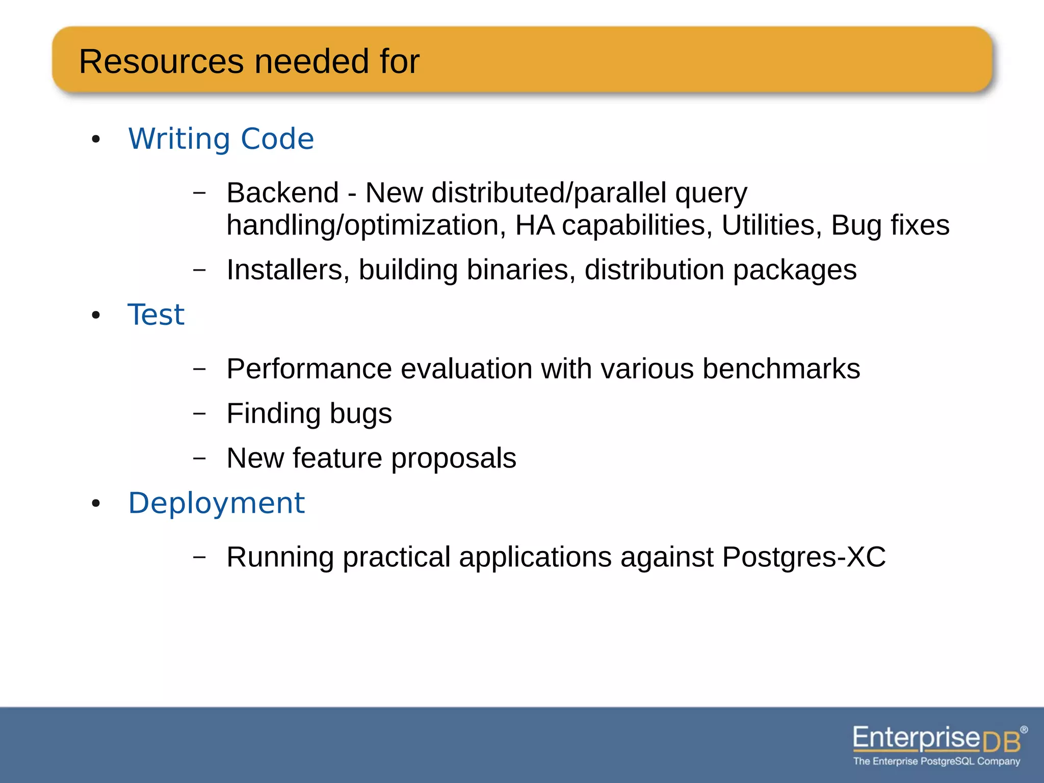 Resources needed for
● Writing Code
– Backend - New distributed/parallel query
handling/optimization, HA capabilities, Utilities, Bug fixes
– Installers, building binaries, distribution packages
● Test
– Performance evaluation with various benchmarks
– Finding bugs
– New feature proposals
● Deployment
– Running practical applications against Postgres-XC
 