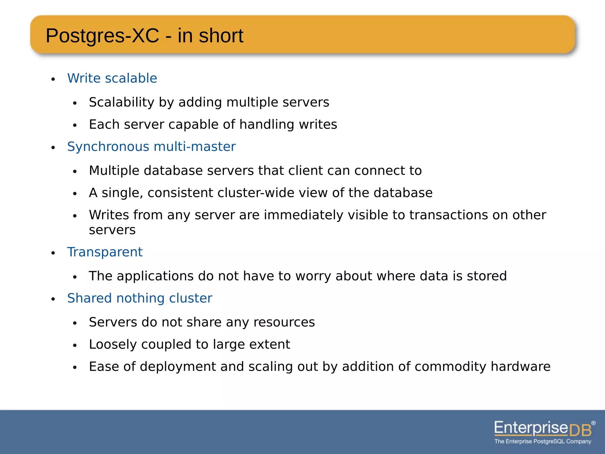 Postgres-XC - in short
● Write scalable
● Scalability by adding multiple servers
● Each server capable of handling writes
● Synchronous multi-master
● Multiple database servers that client can connect to
● A single, consistent cluster-wide view of the database
● Writes from any server are immediately visible to transactions on other
servers
● Transparent
● The applications do not have to worry about where data is stored
● Shared nothing cluster
● Servers do not share any resources
● Loosely coupled to large extent
● Ease of deployment and scaling out by addition of commodity hardware
 