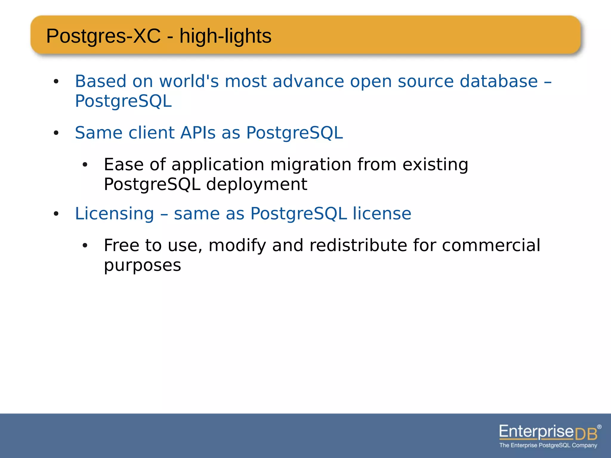 Postgres-XC - high-lights
● Based on world's most advance open source database –
PostgreSQL
● Same client APIs as PostgreSQL
● Ease of application migration from existing
PostgreSQL deployment
● Licensing – same as PostgreSQL license
● Free to use, modify and redistribute for commercial
purposes
 