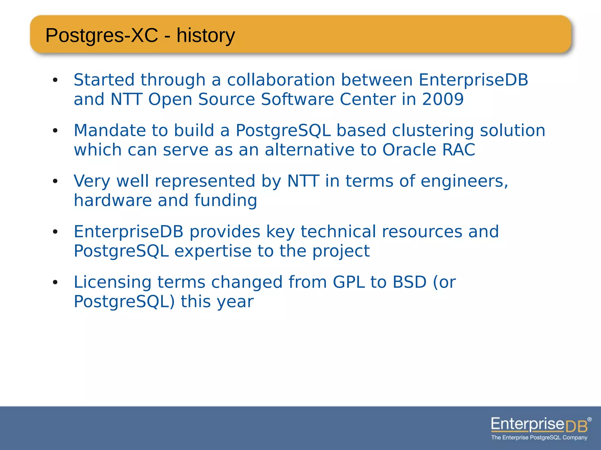 Postgres-XC - history
● Started through a collaboration between EnterpriseDB
and NTT Open Source Software Center in 2009
● Mandate to build a PostgreSQL based clustering solution
which can serve as an alternative to Oracle RAC
● Very well represented by NTT in terms of engineers,
hardware and funding
● EnterpriseDB provides key technical resources and
PostgreSQL expertise to the project
● Licensing terms changed from GPL to BSD (or
PostgreSQL) this year
 